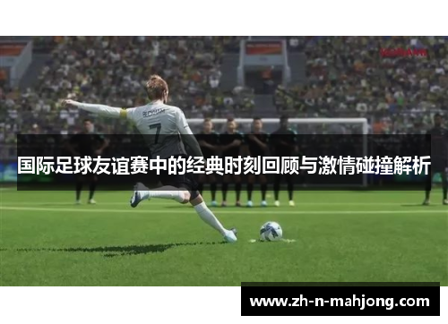 国际足球友谊赛中的经典时刻回顾与激情碰撞解析 国际足球友谊赛中的经典时刻回顾与激情碰撞解析