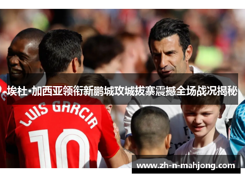 埃杜·加西亚领衔新鹏城攻城拔寨震撼全场战况揭秘