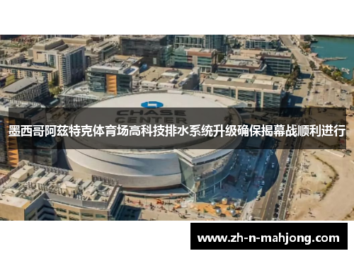 墨西哥阿兹特克体育场高科技排水系统升级确保揭幕战顺利进行