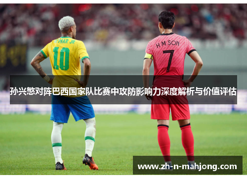 孙兴慜对阵巴西国家队比赛中攻防影响力深度解析与价值评估 孙兴慜对阵巴西国家队比赛中攻防影响力深度解析与价值评估