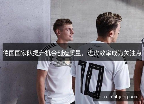 德国国家队提升机会创造质量,进攻效率成为关注点 德国国家队提升机会创造质量,进攻效率成为关注点